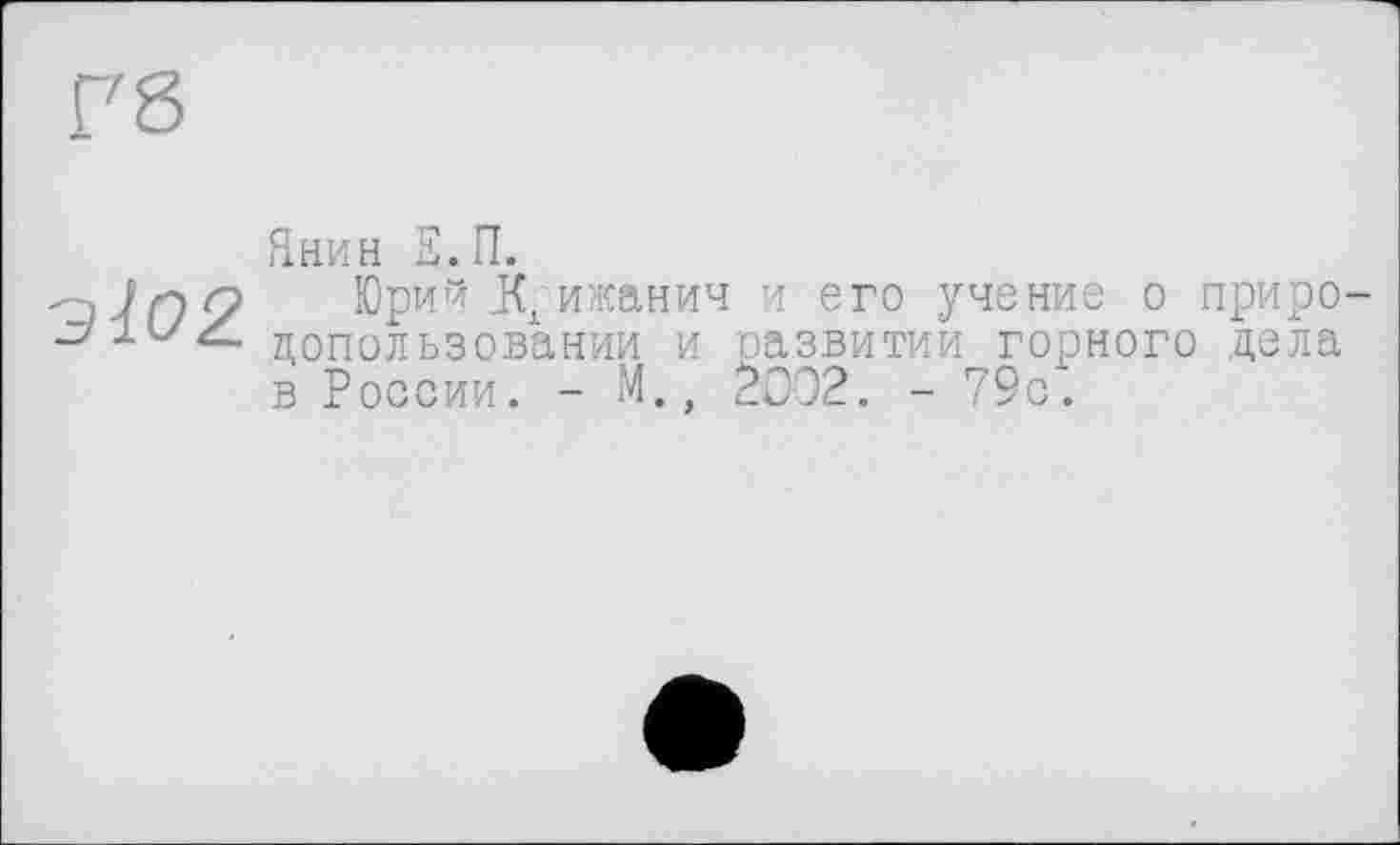 ﻿Г8
■Э102
Янин Е.П.
Юрий _КХ ижанич и его учение о природопользовании и развитии горного цела в России. - М., Z002. - 79с.